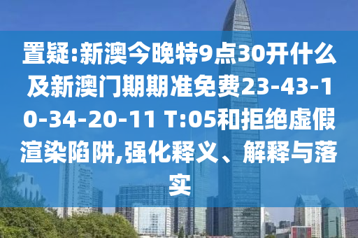 置疑:新澳今晚特9点30开什么及新澳门期期准免费23-43-10-34-20-11 T:05和拒绝虚假渲染陷阱,强化释义、解释与落实